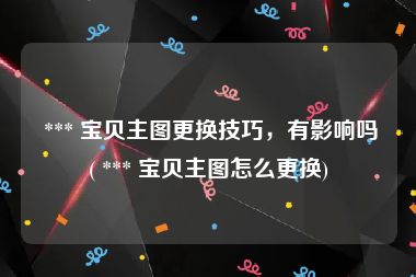  *** 宝贝主图更换技巧，有影响吗( *** 宝贝主图怎么更换)