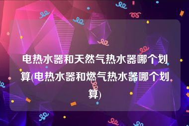 电热水器和天然气热水器哪个划算(电热水器和燃气热水器哪个划算)