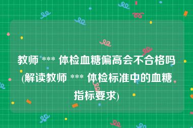 教师 *** 体检血糖偏高会不合格吗(解读教师 *** 体检标准中的血糖指标要求)