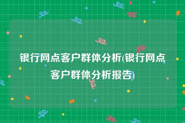 银行网点客户群体分析(银行网点客户群体分析报告)