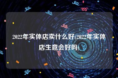 2022年实体店卖什么好(2022年实体店生意会好吗)