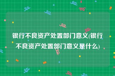 银行不良资产处置部门意义(银行不良资产处置部门意义是什么)