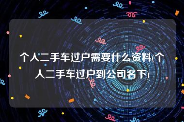 个人二手车过户需要什么资料(个人二手车过户到公司名下)