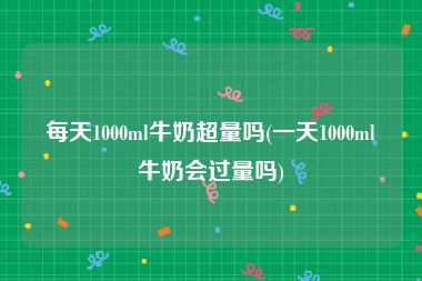 每天1000ml牛奶超量吗(一天1000ml牛奶会过量吗)