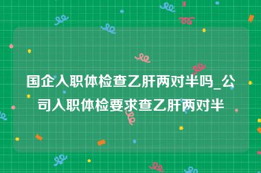 国企入职体检查乙肝两对半吗_公司入职体检要求查乙肝两对半