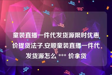 童装直播一件代发货源限时优惠价提货法子,安顺童装直播一件代发货源怎么 *** 价拿货