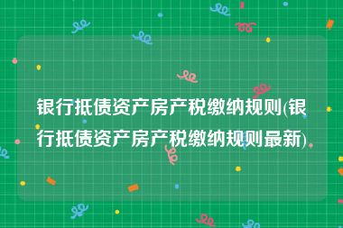 银行抵债资产房产税缴纳规则(银行抵债资产房产税缴纳规则最新)