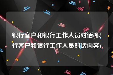 银行客户和银行工作人员对话(银行客户和银行工作人员对话内容)