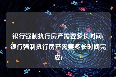 银行强制执行房产需要多长时间(银行强制执行房产需要多长时间完成)