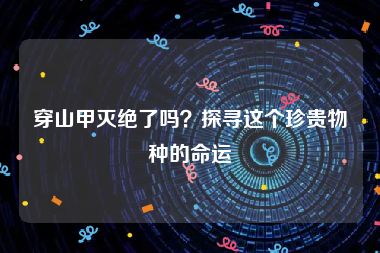 穿山甲灭绝了吗？探寻这个珍贵物种的命运