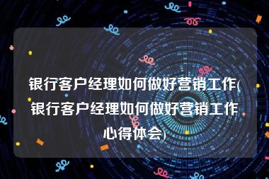 银行客户经理如何做好营销工作(银行客户经理如何做好营销工作心得体会)