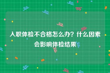 入职体检不合格怎么办？什么因素会影响体检结果