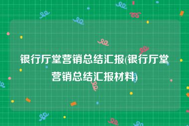 银行厅堂营销总结汇报(银行厅堂营销总结汇报材料)