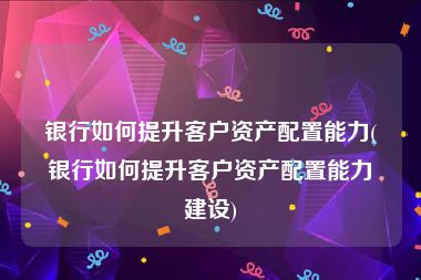 银行如何提升客户资产配置能力(银行如何提升客户资产配置能力建设)