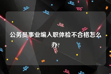 公务员事业编入职体检不合格怎么办?