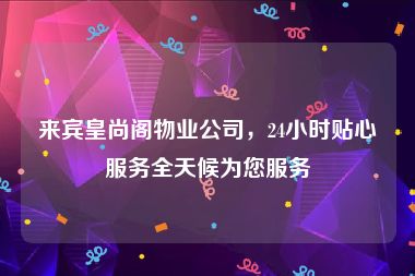 来宾皇尚阁物业公司，24小时贴心服务全天候为您服务