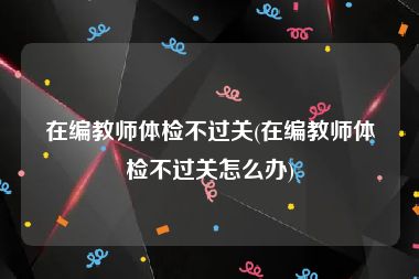 在编教师体检不过关(在编教师体检不过关怎么办)