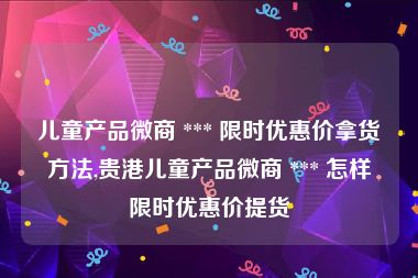 儿童产品微商 *** 限时优惠价拿货方法,贵港儿童产品微商 *** 怎样限时优惠价提货