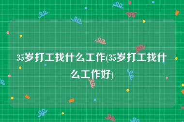 35岁打工找什么工作(35岁打工找什么工作好)