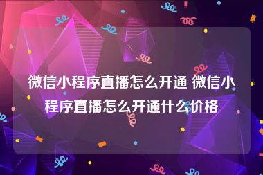 微信小程序直播怎么开通 微信小程序直播怎么开通什么价格