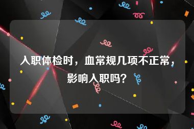 入职体检时，血常规几项不正常，影响入职吗？