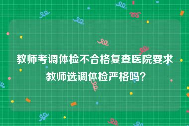 教师考调体检不合格复查医院要求 教师选调体检严格吗？