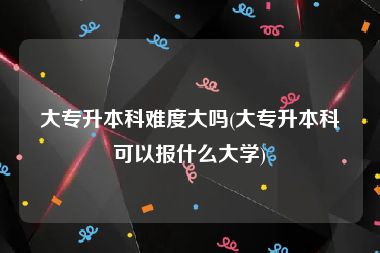 大专升本科难度大吗(大专升本科可以报什么大学)