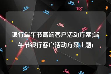 银行端午节高端客户活动方案(端午节银行客户活动方案主题)