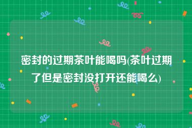 密封的过期茶叶能喝吗(茶叶过期了但是密封没打开还能喝么)