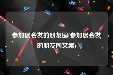 参加展会发的朋友圈(参加展会发的朋友圈文案)