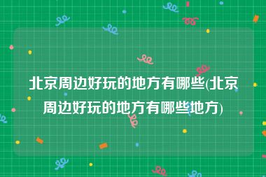 北京周边好玩的地方有哪些(北京周边好玩的地方有哪些地方)