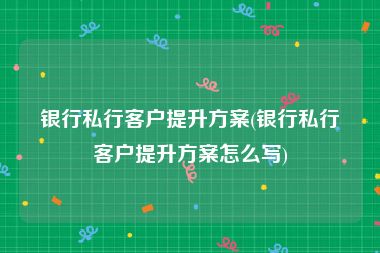 银行私行客户提升方案(银行私行客户提升方案怎么写)