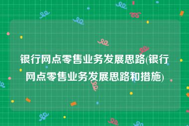 银行网点零售业务发展思路(银行网点零售业务发展思路和措施)