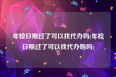 年检日期过了可以找代办吗(年检日期过了可以找代办吗吗)