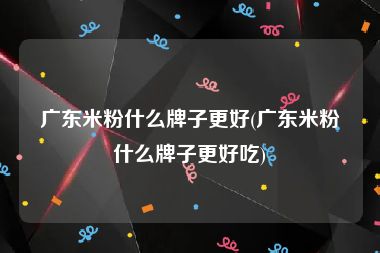 广东米粉什么牌子更好(广东米粉什么牌子更好吃)