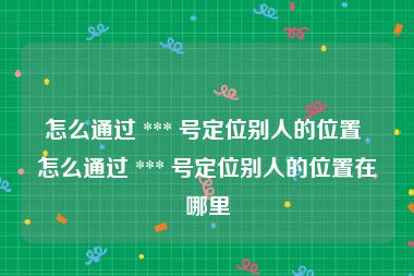 怎么通过 *** 号定位别人的位置 怎么通过 *** 号定位别人的位置在哪里