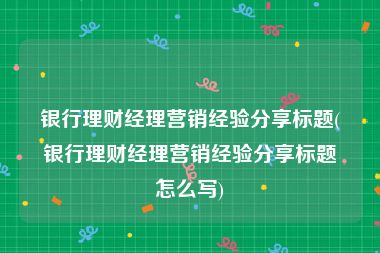 银行理财经理营销经验分享标题(银行理财经理营销经验分享标题怎么写)