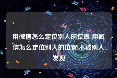 用微信怎么定位别人的位置 用微信怎么定位别人的位置,不被别人发现