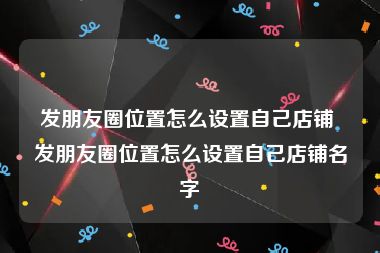 发朋友圈位置怎么设置自己店铺 发朋友圈位置怎么设置自己店铺名字