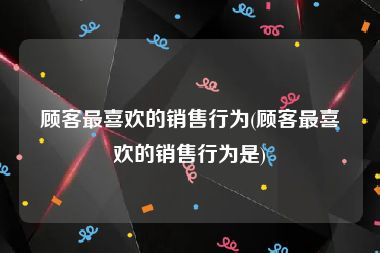 顾客最喜欢的销售行为(顾客最喜欢的销售行为是)