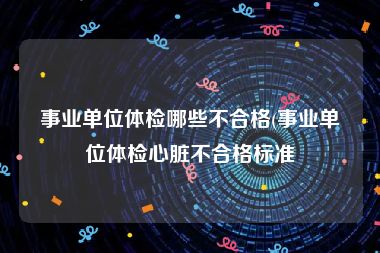 事业单位体检哪些不合格(事业单位体检心脏不合格标准