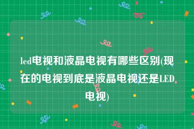led电视和液晶电视有哪些区别(现在的电视到底是液晶电视还是LED电视)