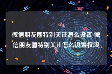 微信朋友圈特别关注怎么设置 微信朋友圈特别关注怎么设置权限