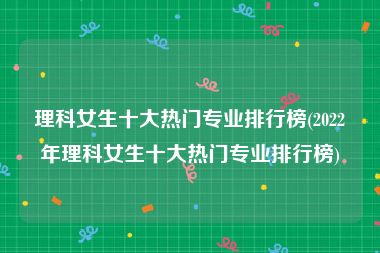 理科女生十大热门专业排行榜(2022年理科女生十大热门专业排行榜)