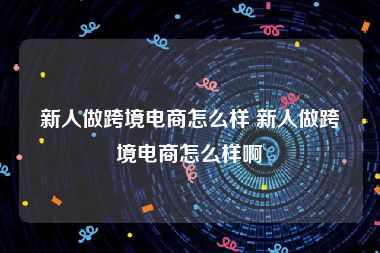 新人做跨境电商怎么样 新人做跨境电商怎么样啊