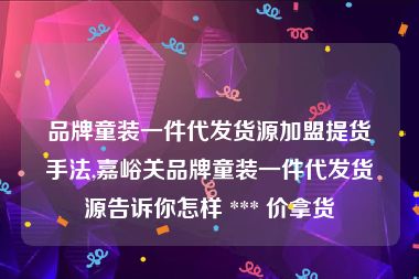 品牌童装一件代发货源加盟提货手法,嘉峪关品牌童装一件代发货源告诉你怎样 *** 价拿货