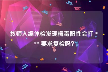 教师入编体检发现梅毒阳性会打 *** 要求复检吗？