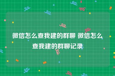 微信怎么查我建的群聊 微信怎么查我建的群聊记录