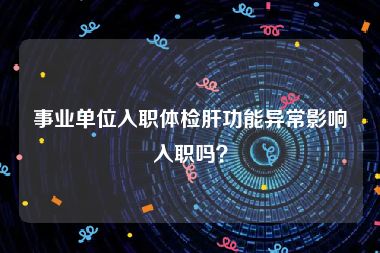 事业单位入职体检肝功能异常影响入职吗？