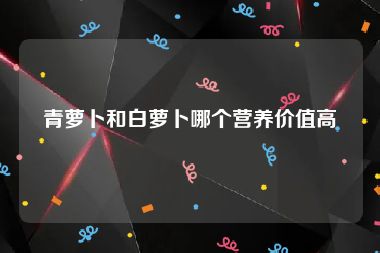 青萝卜和白萝卜哪个营养价值高